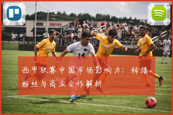西甲联赛中国市场影响力：转播、粉丝与商业合作解析