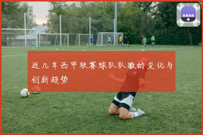 近几年西甲联赛球队队徽的变化与创新趋势