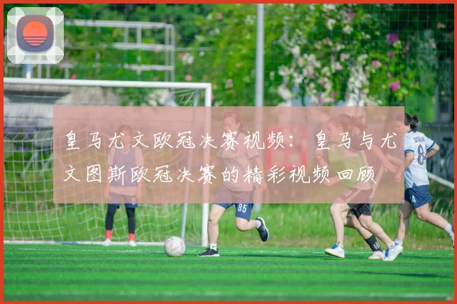 皇马尤文欧冠决赛视频：皇马与尤文图斯欧冠决赛的精彩视频回顾