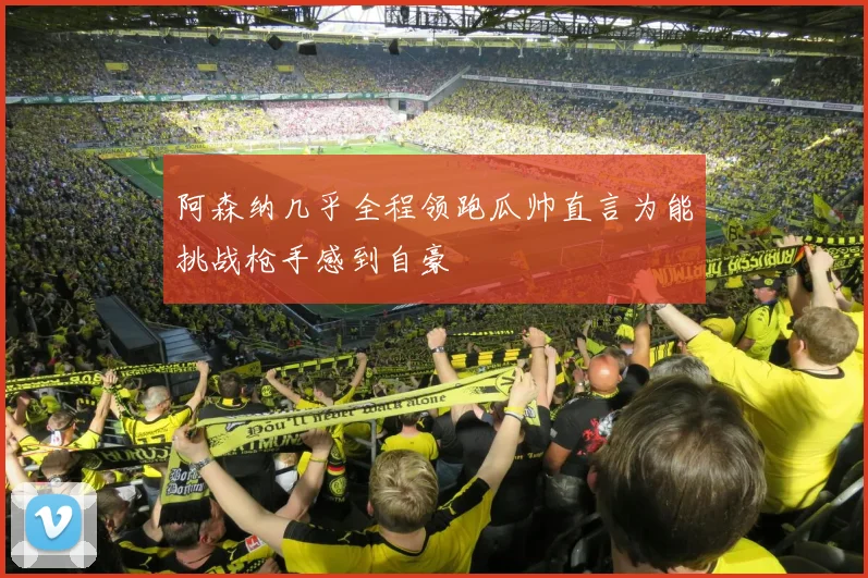 阿森纳几乎全程领跑瓜帅直言为能挑战枪手感到自豪