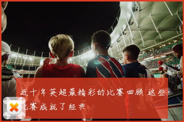 近十年英超最精彩的比赛回顾 这些比赛成就了经典