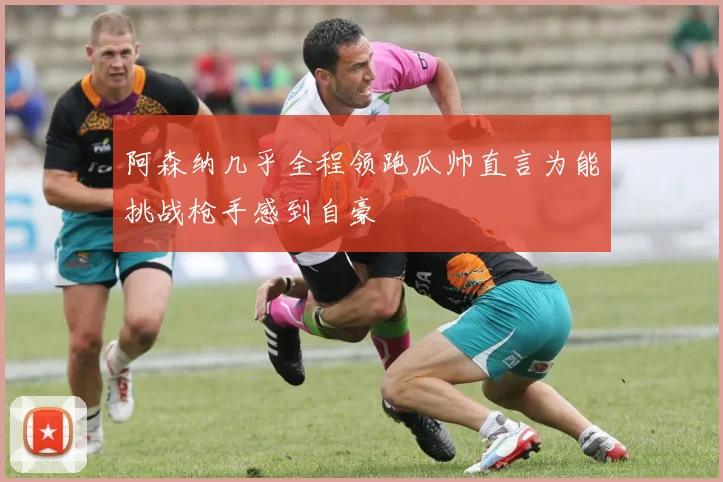 阿森纳几乎全程领跑瓜帅直言为能挑战枪手感到自豪