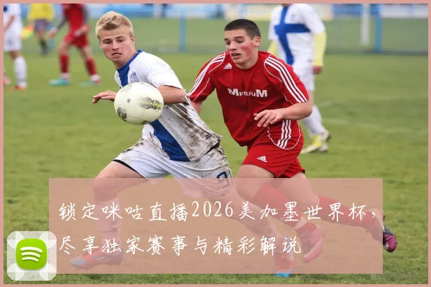 锁定咪咕直播2026美加墨世界杯,尽享独家赛事与精彩解说